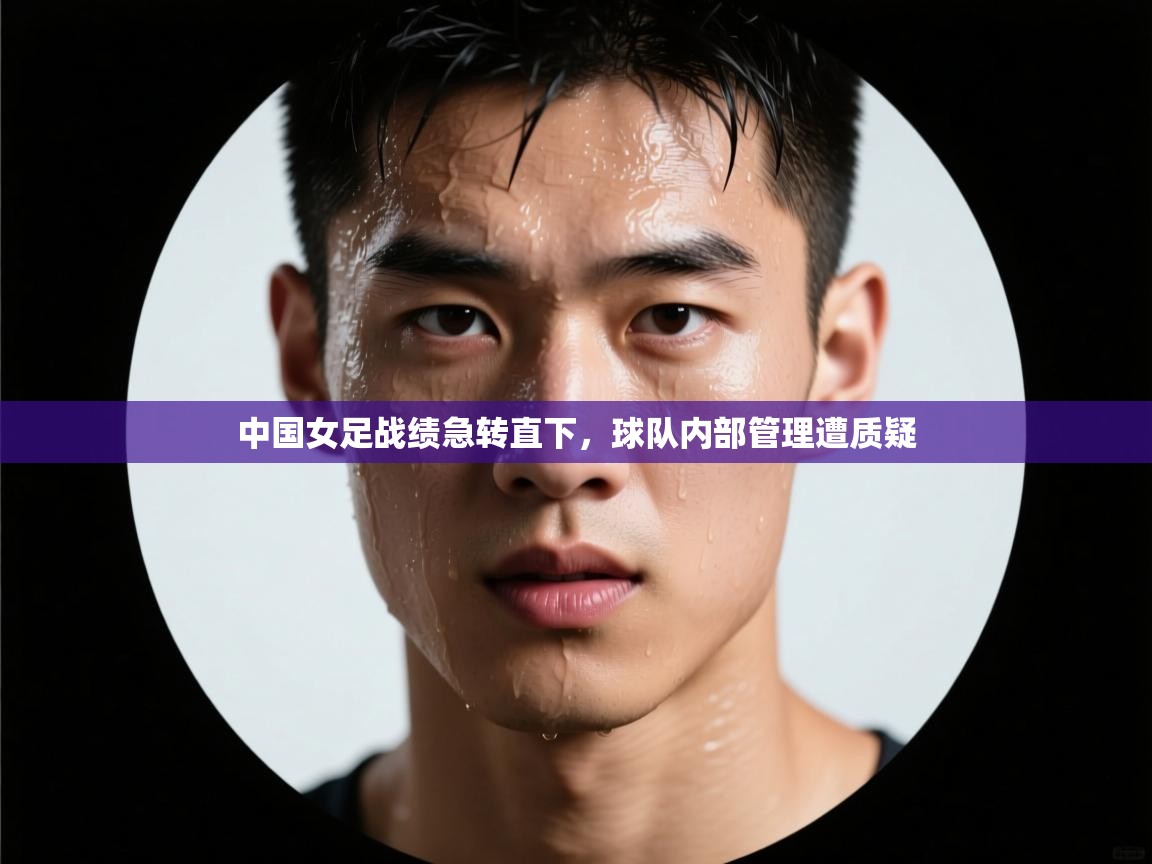中国女足战绩急转直下,球队内部管理遭质疑 第2张